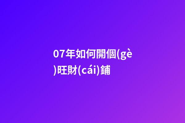 07年如何開個(gè)旺財(cái)鋪