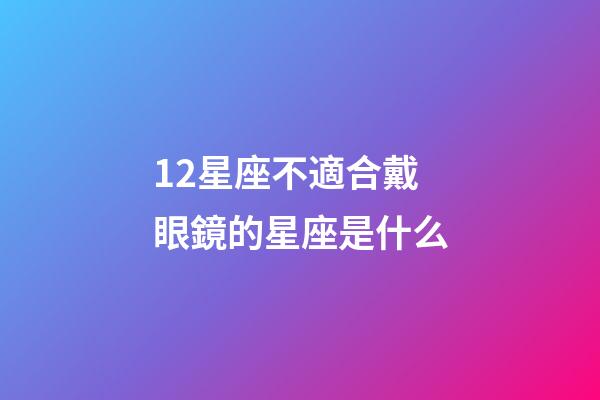 12星座不適合戴眼鏡的星座是什么-第1張-星座運勢-玄機派