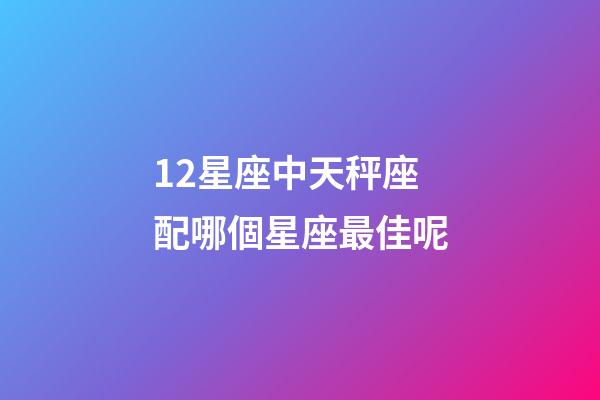 12星座中天秤座配哪個星座最佳呢-第1張-星座運勢-玄機派