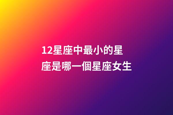 12星座中最小的星座是哪一個星座女生-第1張-星座運(yùn)勢-玄機(jī)派