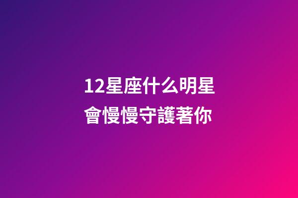12星座什么明星會慢慢守護著你-第1張-星座運勢-玄機派