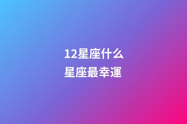 12星座什么星座最幸運-第1張-星座運勢-玄機派