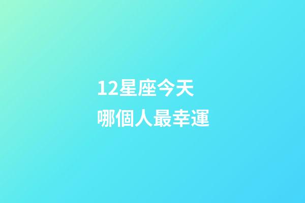 12星座今天哪個人最幸運-第1張-星座運勢-玄機派
