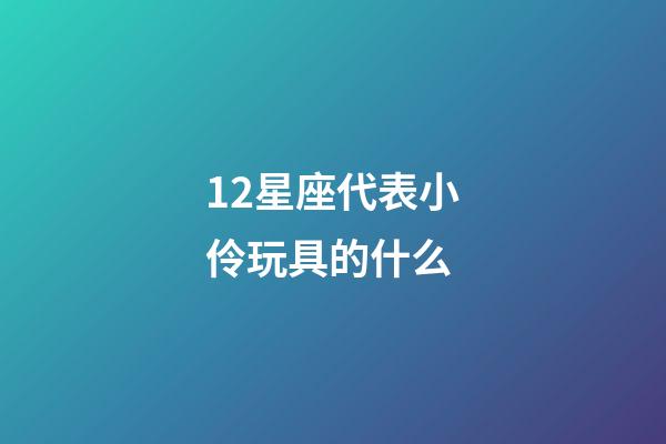 12星座代表小伶玩具的什么-第1張-星座運勢-玄機派