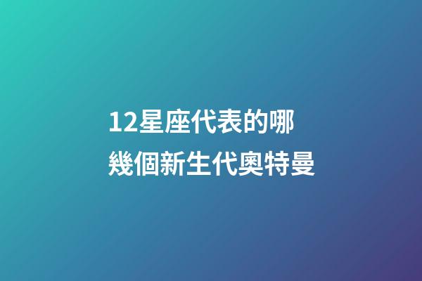 12星座代表的哪幾個新生代奧特曼-第1張-星座運勢-玄機派