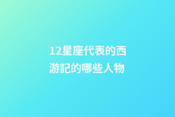 12星座代表的西游記的哪些人物-第1張-星座運勢-玄機派