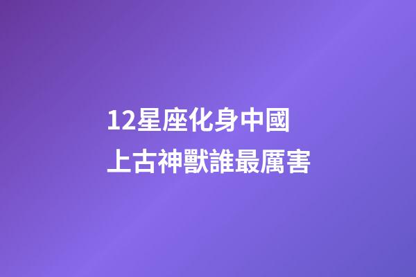 12星座化身中國上古神獸誰最厲害-第1張-星座運勢-玄機派