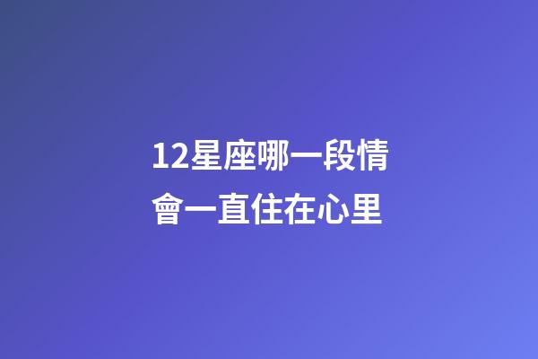 12星座哪一段情會一直住在心里-第1張-星座運勢-玄機派