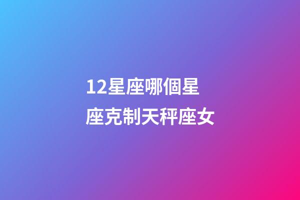 12星座哪個星座克制天秤座女-第1張-星座運勢-玄機派
