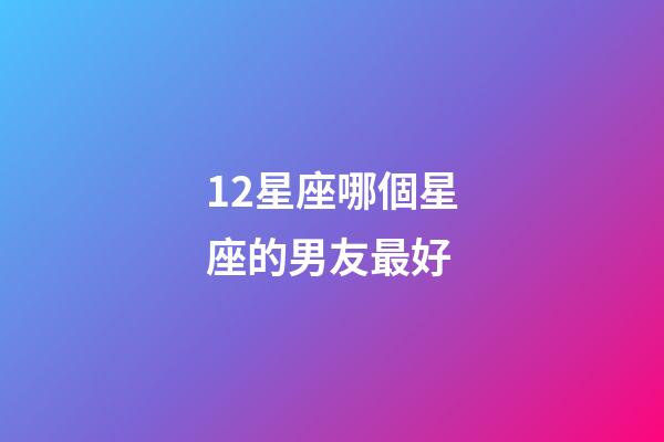 12星座哪個星座的男友最好-第1張-星座運勢-玄機派