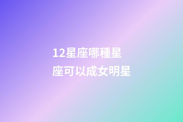 12星座哪種星座可以成女明星-第1張-星座運勢-玄機派