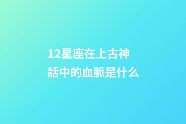 12星座在上古神話中的血脈是什么-第1張-星座運勢-玄機派