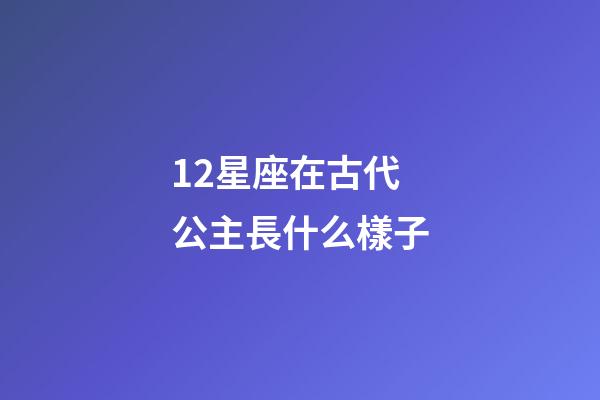 12星座在古代公主長什么樣子-第1張-星座運勢-玄機派