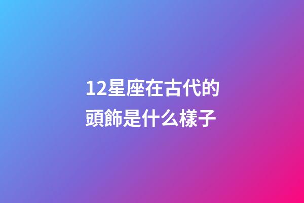 12星座在古代的頭飾是什么樣子-第1張-星座運勢-玄機派