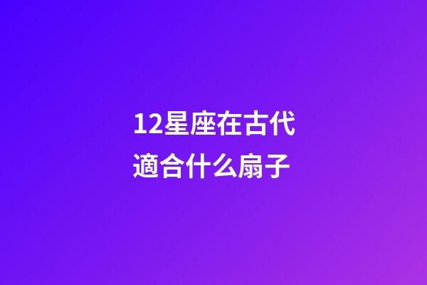 12星座在古代適合什么扇子-第1張-星座運勢-玄機派