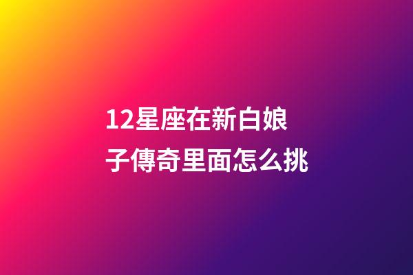 12星座在新白娘子傳奇里面怎么挑-第1張-星座運勢-玄機派