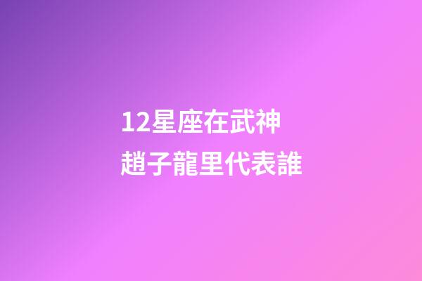 12星座在武神趙子龍里代表誰-第1張-星座運勢-玄機派