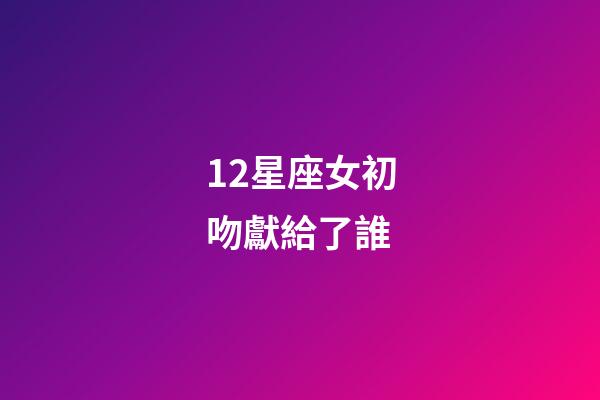 12星座女初吻獻給了誰（十二星座女的初吻被星座男奪走）-第1張-星座運勢-玄機派
