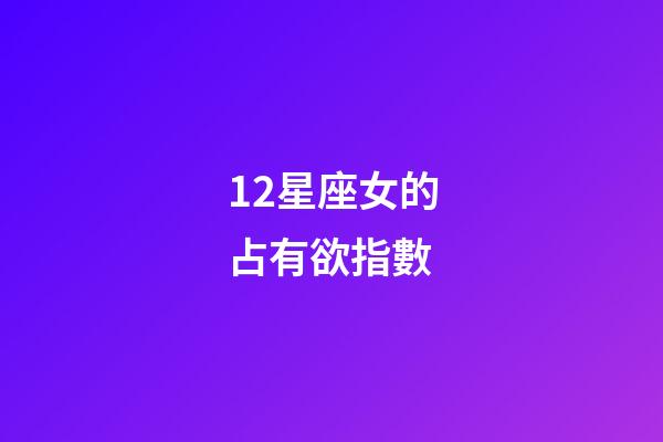 12星座女的占有欲指數-第1張-星座運勢-玄機派