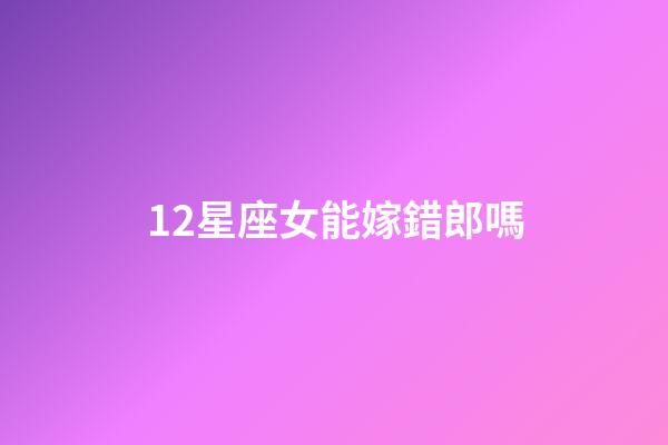 12星座女能嫁錯郎嗎-第1張-星座運勢-玄機派