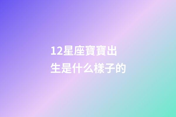 12星座寶寶出生是什么樣子的-第1張-星座運勢-玄機派