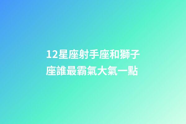 12星座射手座和獅子座誰最霸氣大氣一點-第1張-星座運勢-玄機派