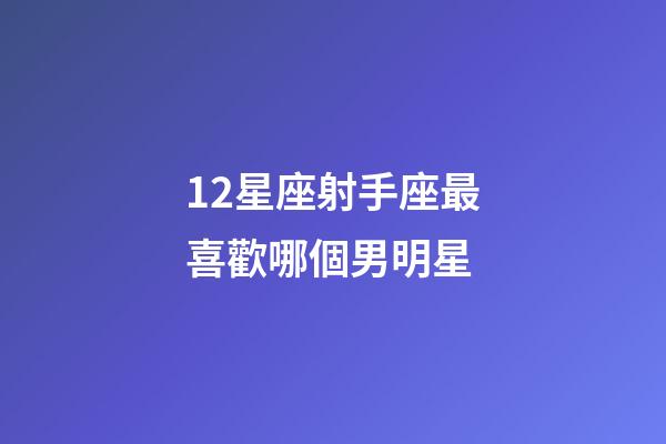 12星座射手座最喜歡哪個男明星-第1張-星座運勢-玄機派
