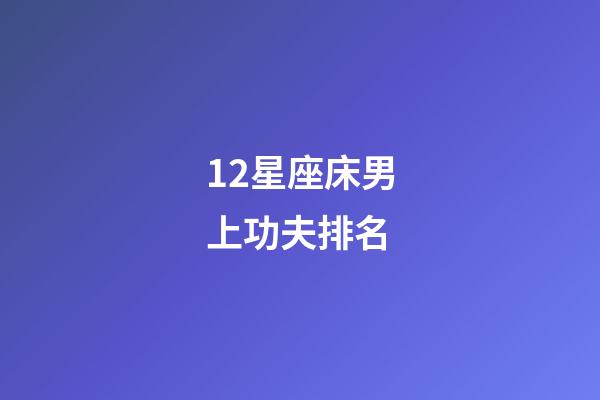 12星座床男上功夫排名-第1張-星座運勢-玄機派