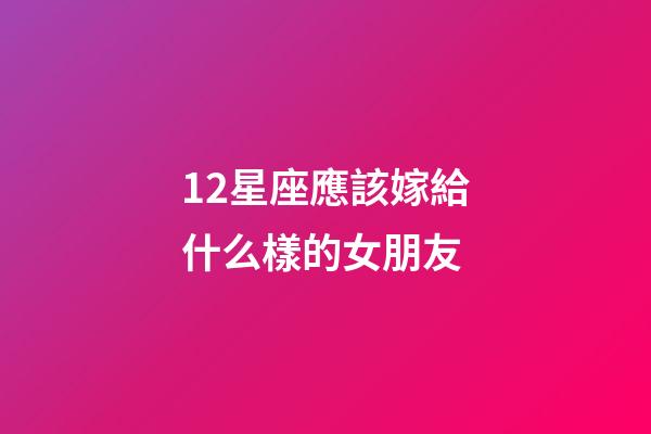 12星座應該嫁給什么樣的女朋友-第1張-星座運勢-玄機派