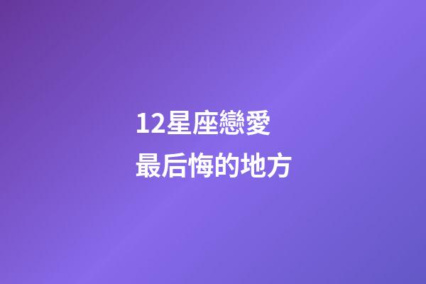 12星座戀愛最后悔的地方-第1張-星座運勢-玄機派