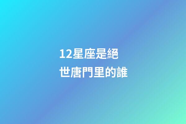 12星座是絕世唐門里的誰-第1張-星座運(yùn)勢-玄機(jī)派
