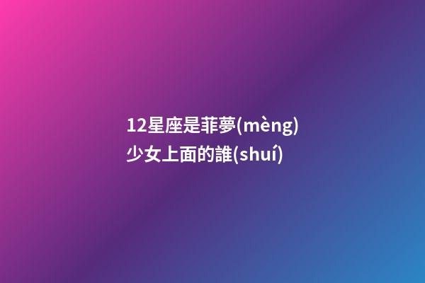 12星座是菲夢(mèng)少女上面的誰(shuí)-第1張-星座運(yùn)勢(shì)-玄機(jī)派