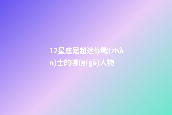 12星座是超迷你戰(zhàn)士的哪個(gè)人物-第1張-星座運(yùn)勢(shì)-玄機(jī)派
