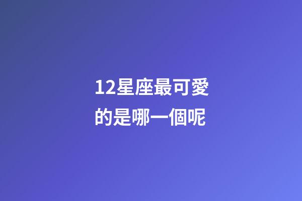 12星座最可愛的是哪一個呢-第1張-星座運勢-玄機派