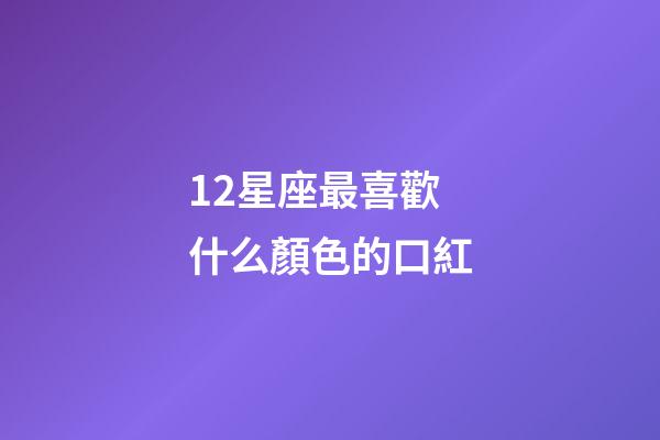 12星座最喜歡什么顏色的口紅-第1張-星座運勢-玄機派