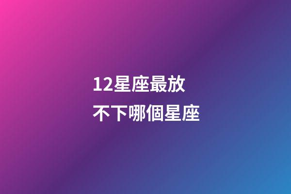 12星座最放不下哪個星座-第1張-星座運勢-玄機派