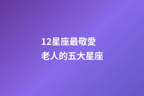 12星座最敬愛老人的五大星座-第1張-星座運勢-玄機派
