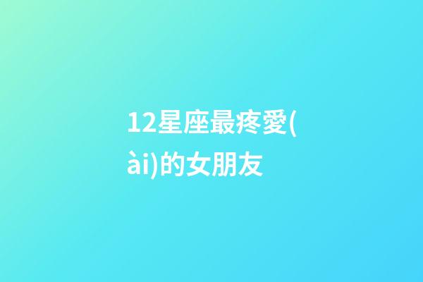 12星座最疼愛(ài)的女朋友-第1張-星座運(yùn)勢(shì)-玄機(jī)派