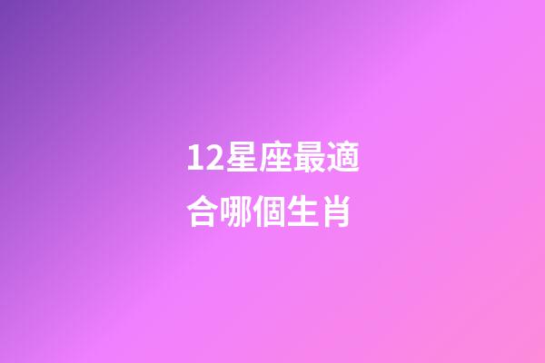 12星座最適合哪個生肖-第1張-星座運勢-玄機(jī)派