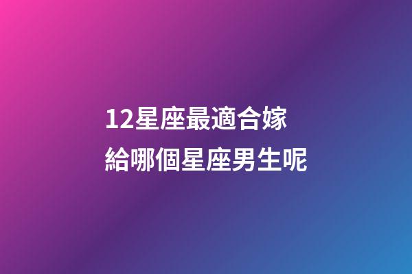 12星座最適合嫁給哪個星座男生呢-第1張-星座運勢-玄機派