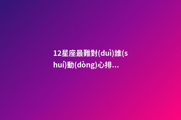 12星座最難對(duì)誰(shuí)動(dòng)心排名-第1張-星座運(yùn)勢(shì)-玄機(jī)派