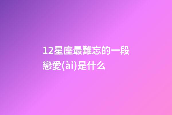 12星座最難忘的一段戀愛(ài)是什么-第1張-星座運(yùn)勢(shì)-玄機(jī)派