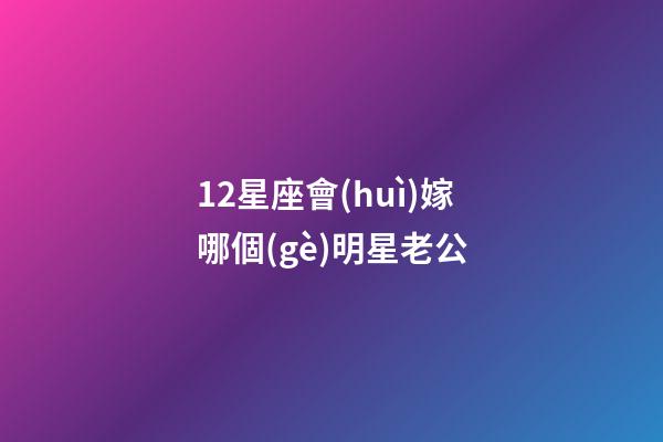 12星座會(huì)嫁哪個(gè)明星老公-第1張-星座運(yùn)勢(shì)-玄機(jī)派