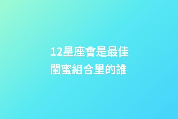 12星座會是最佳閨蜜組合里的誰-第1張-星座運(yùn)勢-玄機(jī)派