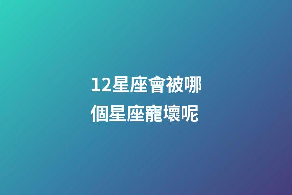 12星座會被哪個星座寵壞呢-第1張-星座運勢-玄機派