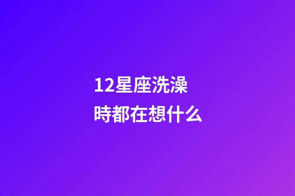12星座洗澡時都在想什么-第1張-星座運勢-玄機派