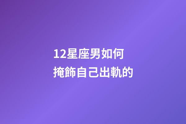 12星座男如何掩飾自己出軌的-第1張-星座運勢-玄機派