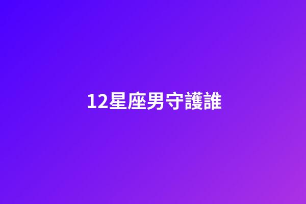 12星座男守護誰-第1張-星座運勢-玄機派