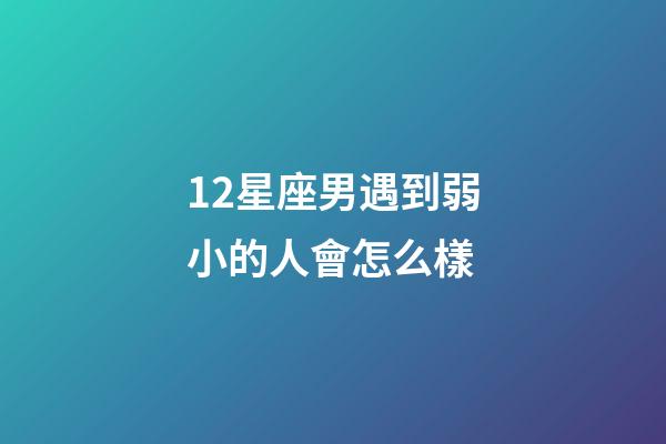 12星座男遇到弱小的人會怎么樣