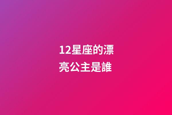 12星座的漂亮公主是誰-第1張-星座運勢-玄機派